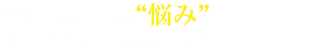 突然ですが、こんな“悩み”を 持ったりしたことはないですか？